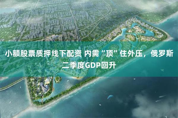 小额股票质押线下配资 内需“顶”住外压，俄罗斯二季度GDP回升