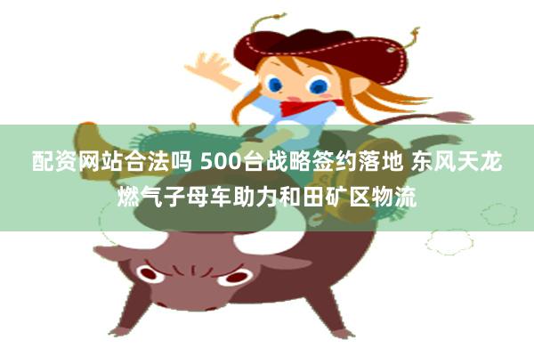 配资网站合法吗 500台战略签约落地 东风天龙燃气子母车助力和田矿区物流