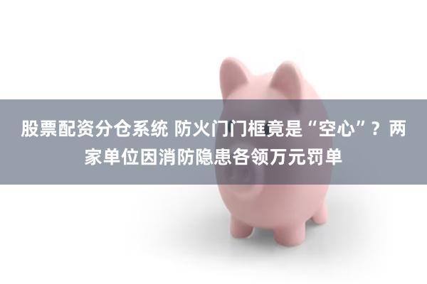 股票配资分仓系统 防火门门框竟是“空心”？两家单位因消防隐患各领万元罚单
