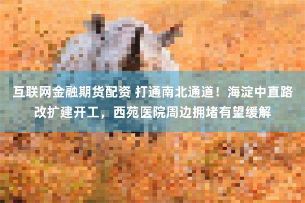 互联网金融期货配资 打通南北通道！海淀中直路改扩建开工，西苑医院周边拥堵有望缓解
