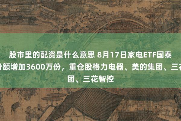 股市里的配资是什么意思 8月17日家电ETF国泰基金份额增加3600万份，重仓股格力电器、美的集团、三花智控