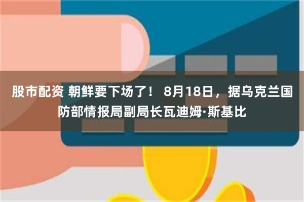 股市配资 朝鲜要下场了！ 8月18日，据乌克兰国防部情报局副局长瓦迪姆·斯基比