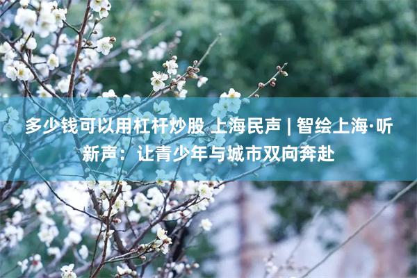 多少钱可以用杠杆炒股 上海民声 | 智绘上海·听新声：让青少年与城市双向奔赴