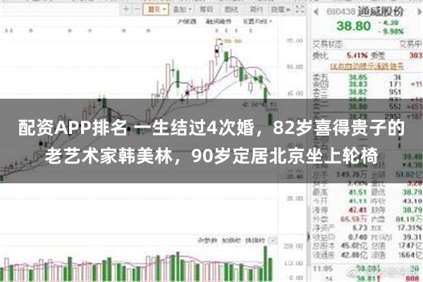 配资APP排名 一生结过4次婚，82岁喜得贵子的老艺术家韩美林，90岁定居北京坐上轮椅
