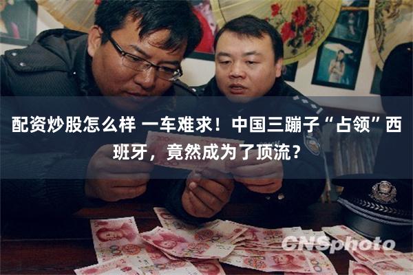 配资炒股怎么样 一车难求！中国三蹦子“占领”西班牙，竟然成为了顶流？