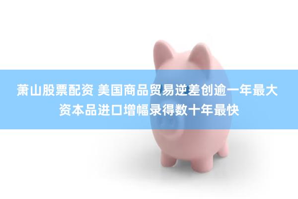 萧山股票配资 美国商品贸易逆差创逾一年最大 资本品进口增幅录得数十年最快