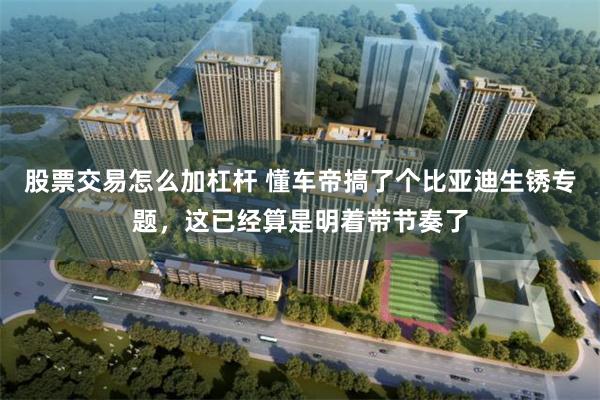 股票交易怎么加杠杆 懂车帝搞了个比亚迪生锈专题，这已经算是明着带节奏了