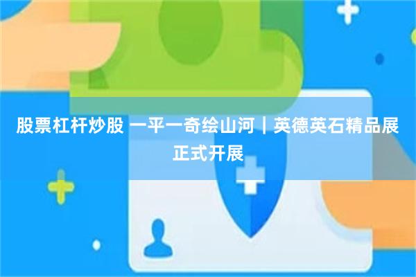 股票杠杆炒股 一平一奇绘山河｜英德英石精品展正式开展