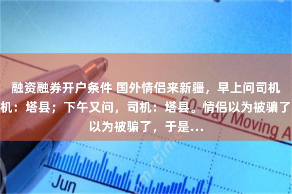 融资融券开户条件 国外情侣来新疆，早上问司机在哪？司机：塔县；下午又问，司机：塔县。情侣以为被骗了，于是…