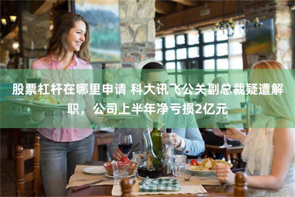 股票杠杆在哪里申请 科大讯飞公关副总裁疑遭解职，公司上半年净亏损2亿元