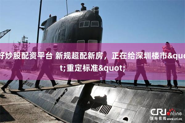 好炒股配资平台 新规超配新房，正在给深圳楼市"重定标准"