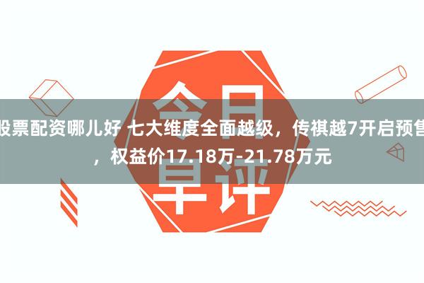 股票配资哪儿好 七大维度全面越级，传祺越7开启预售，权益价17.18万-21.78万元