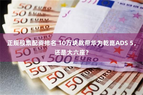正规股票配资排名 10万块就带华为乾崑ADS 5，还是大六座？