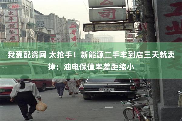我爱配资网 太抢手！新能源二手车到店三天就卖掉：油电保值率差距缩小