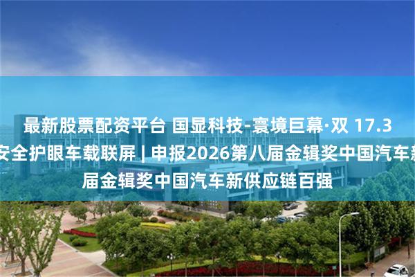 最新股票配资平台 国显科技-寰境巨幕·双 17.3 英寸沉浸式安全护眼车载联屏 | 申报2026第八届金辑奖中国汽车新供应链百强