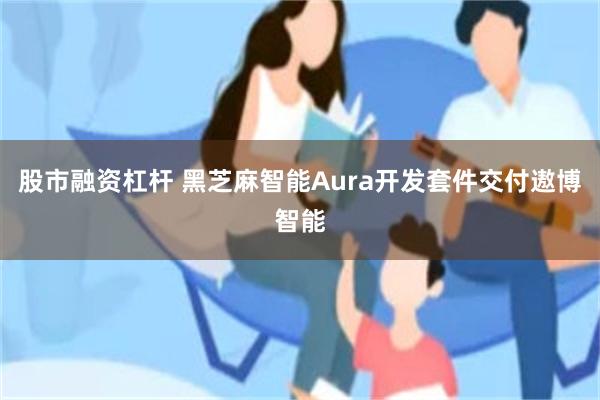 股市融资杠杆 黑芝麻智能Aura开发套件交付遨博智能
