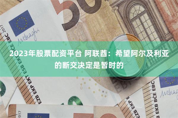 2023年股票配资平台 阿联酋：希望阿尔及利亚的断交决定是暂时的