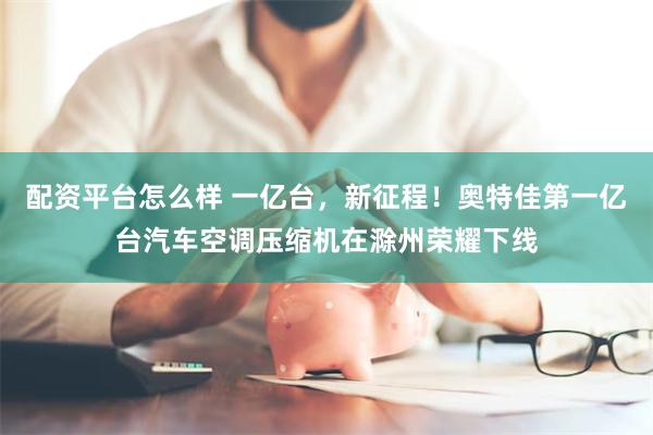 配资平台怎么样 一亿台，新征程！奥特佳第一亿台汽车空调压缩机在滁州荣耀下线