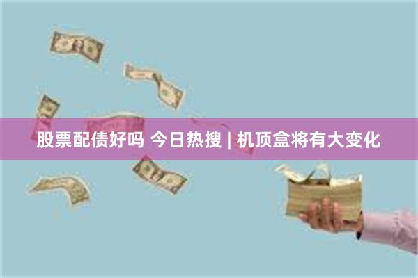 股票配债好吗 今日热搜 | 机顶盒将有大变化