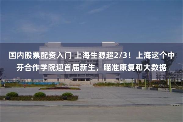国内股票配资入门 上海生源超2/3！上海这个中芬合作学院迎首届新生，瞄准康复和大数据
