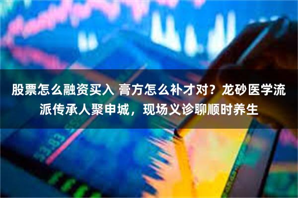 股票怎么融资买入 膏方怎么补才对？龙砂医学流派传承人聚申城，现场义诊聊顺时养生