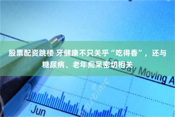 股票配资跳楼 牙健康不只关乎“吃得香”，还与糖尿病、老年痴呆密切相关