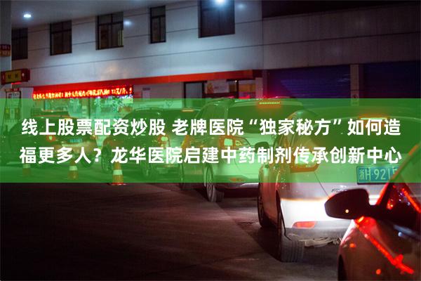 线上股票配资炒股 老牌医院“独家秘方”如何造福更多人?龙华医院启建中药制剂传承创新中心