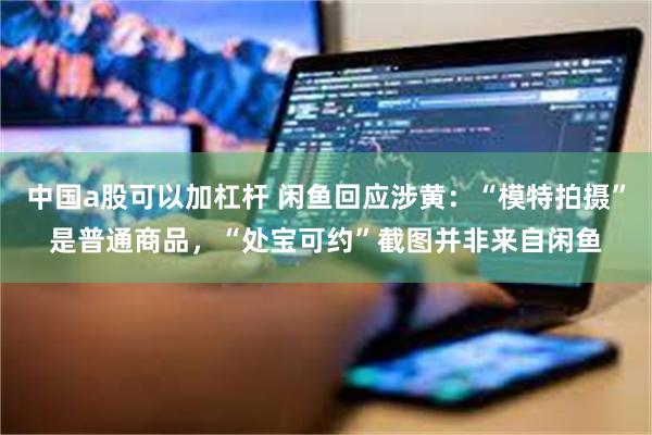 中国a股可以加杠杆 闲鱼回应涉黄：“模特拍摄”是普通商品，“处宝可约”截图并非来自闲鱼