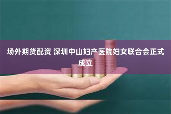 场外期货配资 深圳中山妇产医院妇女联合会正式成立