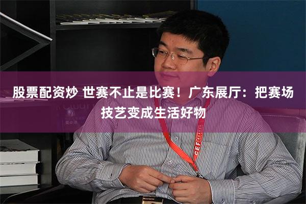 股票配资炒 世赛不止是比赛！广东展厅：把赛场技艺变成生活好物
