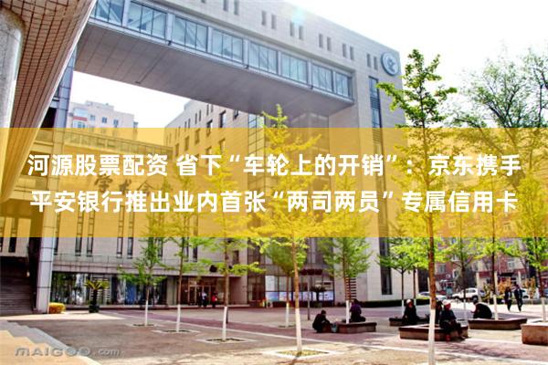 河源股票配资 省下“车轮上的开销”：京东携手平安银行推出业内首张“两司两员”专属信用卡
