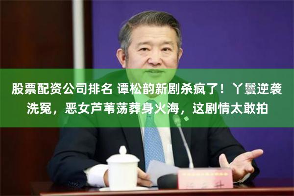 股票配资公司排名 谭松韵新剧杀疯了！丫鬟逆袭洗冤，恶女芦苇荡葬身火海，这剧情太敢拍