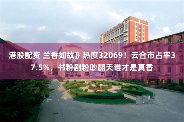 港股配资 兰香如故》热度32069！云合市占率37.5%，书粉剧粉吵翻天谁才是真香