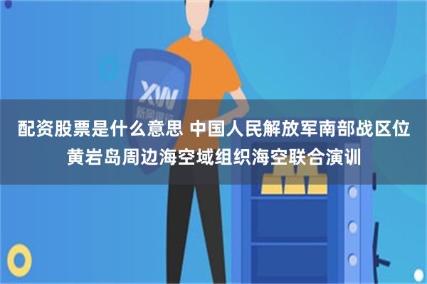 配资股票是什么意思 中国人民解放军南部战区位黄岩岛周边海空域组织海空联合演训