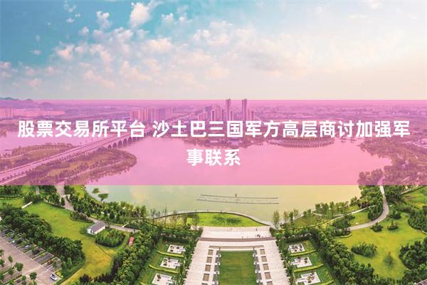 股票交易所平台 沙土巴三国军方高层商讨加强军事联系