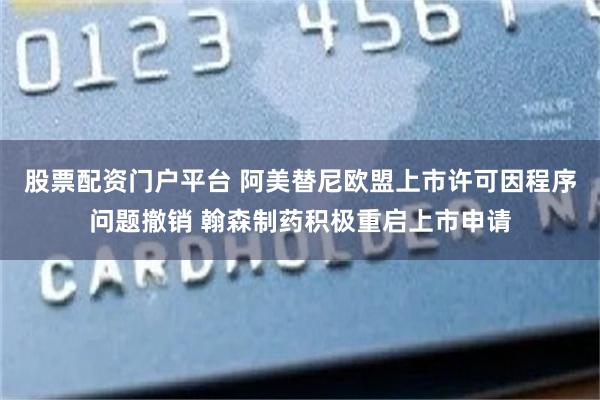 股票配资门户平台 阿美替尼欧盟上市许可因程序问题撤销 翰森制药积极重启上市申请