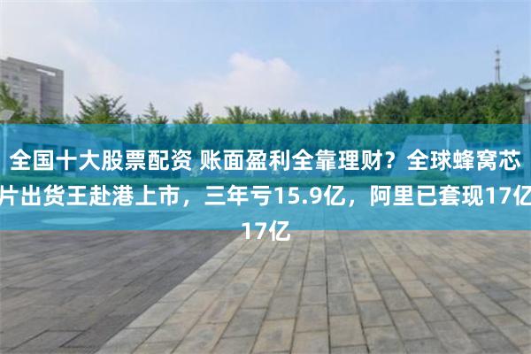全国十大股票配资 账面盈利全靠理财？全球蜂窝芯片出货王赴港上市，三年亏15.9亿，阿里已套现17亿