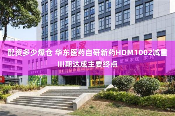配资多少爆仓 华东医药自研新药HDM1002减重Ⅲ期达成主要终点