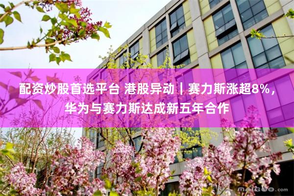 配资炒股首选平台 港股异动｜赛力斯涨超8%，华为与赛力斯达成新五年合作