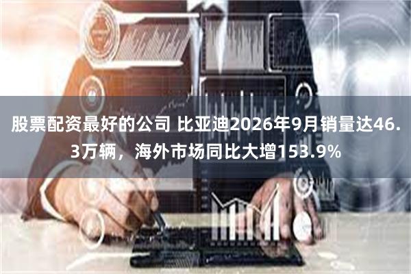 股票配资最好的公司 比亚迪2026年9月销量达46.3万辆，海外市场同比大增153.9%