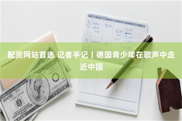 配资网站首选 记者手记丨德国青少年在歌声中走近中国