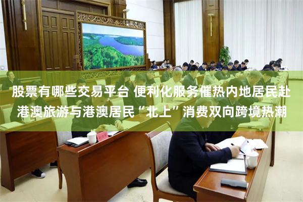 股票有哪些交易平台 便利化服务催热内地居民赴港澳旅游与港澳居民“北上”消费双向跨境热潮