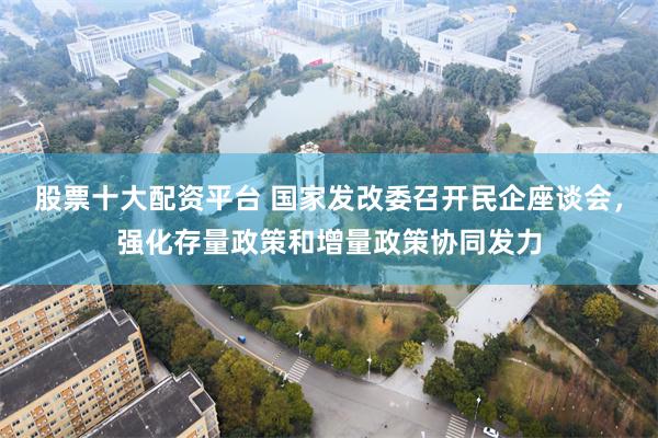 股票十大配资平台 国家发改委召开民企座谈会，强化存量政策和增量政策协同发力