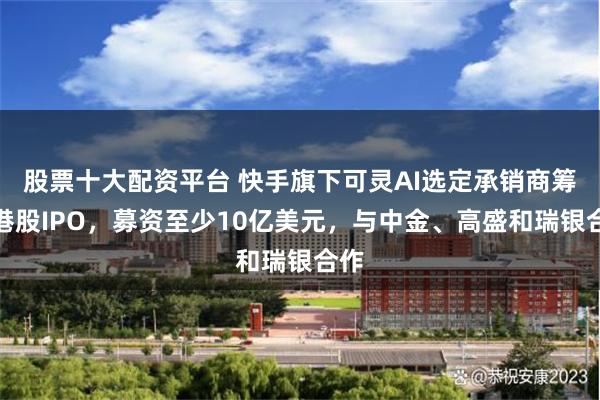 股票十大配资平台 快手旗下可灵AI选定承销商筹备港股IPO，募资至少10亿美元，与中金、高盛和瑞银合作
