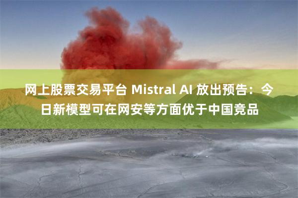 网上股票交易平台 Mistral AI 放出预告：今日新模型可在网安等方面优于中国竞品