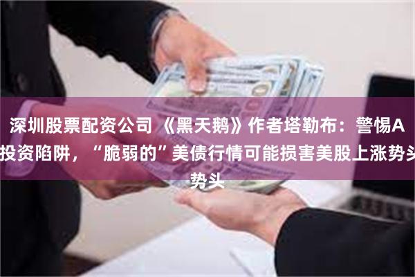 深圳股票配资公司 《黑天鹅》作者塔勒布：警惕AI投资陷阱，“脆弱的”美债行情可能损害美股上涨势头