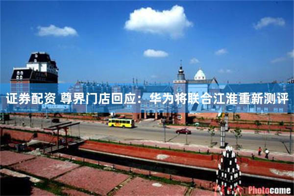 证券配资 尊界门店回应：华为将联合江淮重新测评