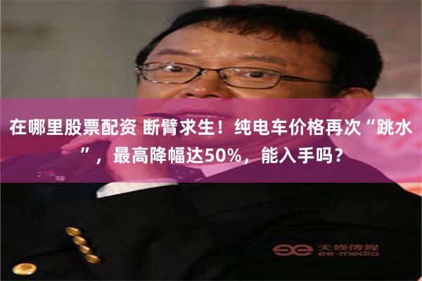 在哪里股票配资 断臂求生！纯电车价格再次“跳水”，最高降幅达50%，能入手吗？