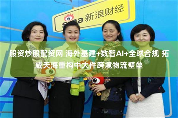 股资炒股配资网 海外基建+数智AI+全球合规 拓威天海重构中大件跨境物流壁垒