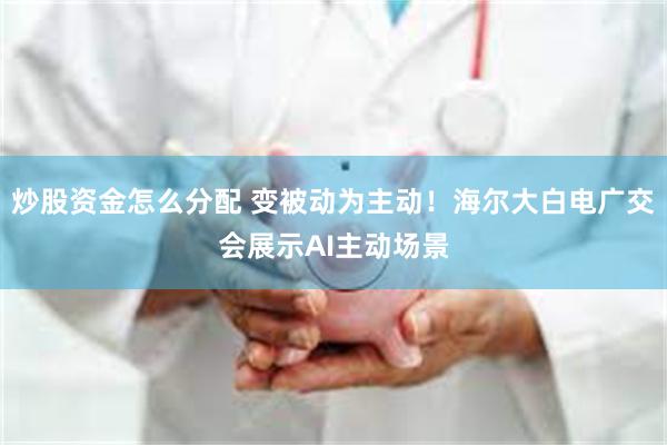 炒股资金怎么分配 变被动为主动！海尔大白电广交会展示AI主动场景